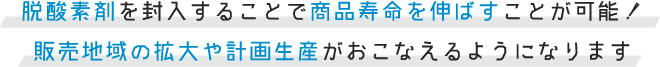 脱酸素剤を封入することで商品寿命を伸ばすことが可能！ 販売地域の拡大や計画生産がおこなえるようになります